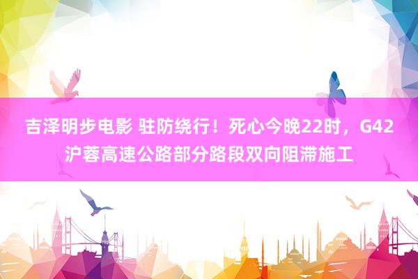 吉泽明步电影 驻防绕行！死心今晚22时，G42沪蓉高速公路部分路段双向阻滞施工