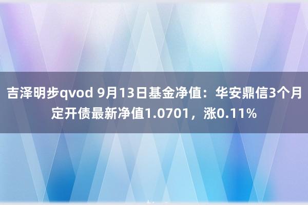 吉泽明步qvod 9月13日基金净值：华安鼎信3个月定开债最新净值1.0701，涨0.11%