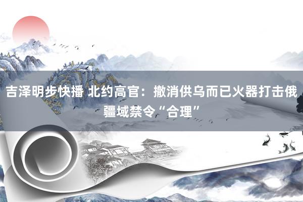 吉泽明步快播 北约高官：撤消供乌而已火器打击俄疆域禁令“合理”