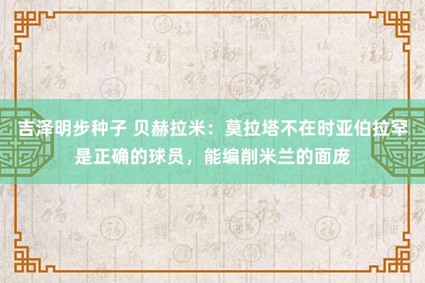 吉泽明步种子 贝赫拉米：莫拉塔不在时亚伯拉罕是正确的球员，能编削米兰的面庞