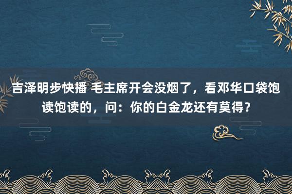 吉泽明步快播 毛主席开会没烟了，看邓华口袋饱读饱读的，问：你的白金龙还有莫得？