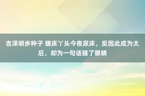 吉泽明步种子 暖床丫头今夜尿床，反因此成为太后，却为一句话瞎了眼睛