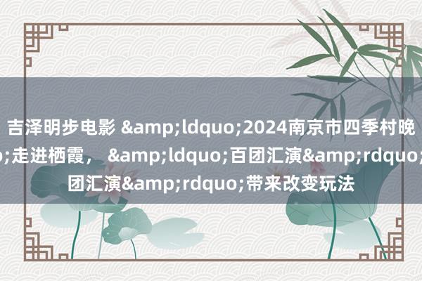 吉泽明步电影 &ldquo;2024南京市四季村晚&rdquo;走进栖霞， &ldquo;百团汇演&rdquo;带来改变玩法