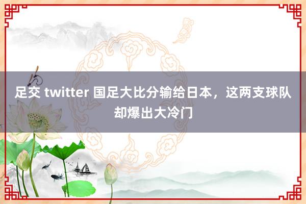 足交 twitter 国足大比分输给日本，这两支球队却爆出大冷门