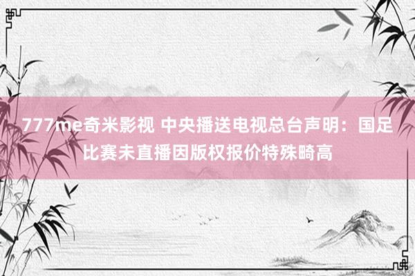 777me奇米影视 中央播送电视总台声明：国足比赛未直播因版权报价特殊畸高