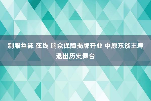 制服丝袜 在线 瑞众保障揭牌开业 中原东谈主寿退出历史舞台