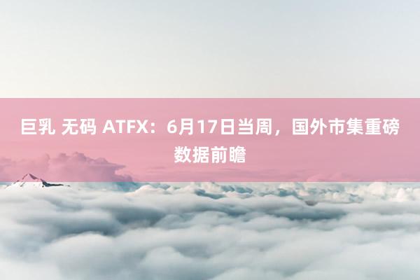 巨乳 无码 ATFX：6月17日当周，国外市集重磅数据前瞻