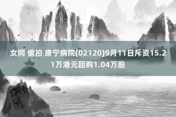 女同 偷拍 康宁病院(02120)9月11日斥资15.21万港元回购1.04万股