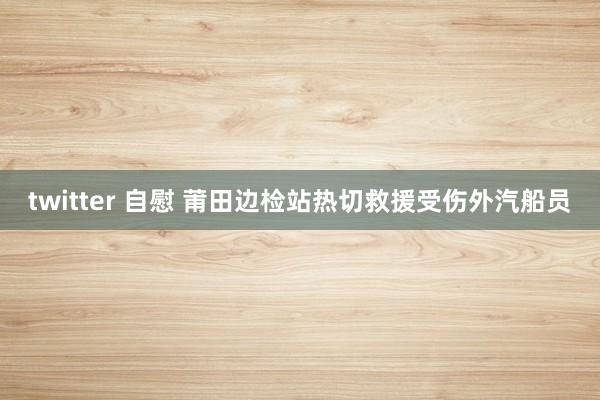 twitter 自慰 莆田边检站热切救援受伤外汽船员