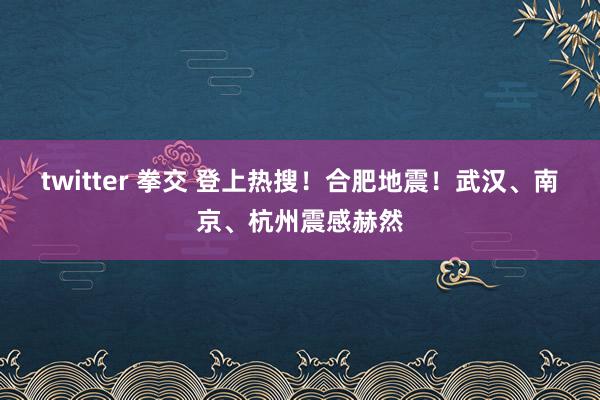 twitter 拳交 登上热搜！合肥地震！武汉、南京、杭州震感赫然