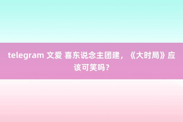 telegram 文爱 喜东说念主团建，《大时局》应该可笑吗？