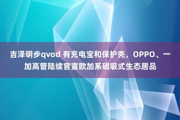 吉泽明步qvod 有充电宝和保护壳，OPPO、一加高管陆续官宣欧加系磁吸式生态居品