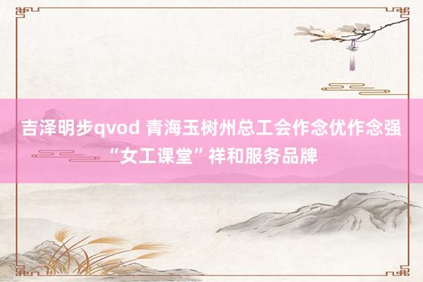 吉泽明步qvod 青海玉树州总工会作念优作念强“女工课堂”祥和服务品牌