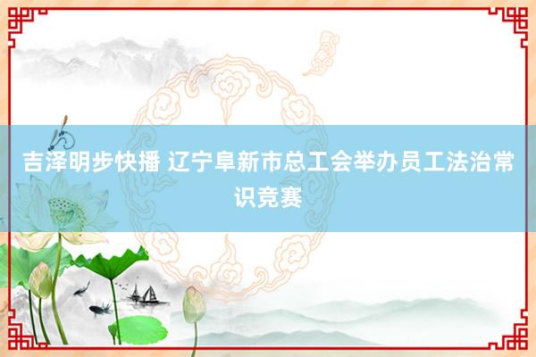 吉泽明步快播 辽宁阜新市总工会举办员工法治常识竞赛