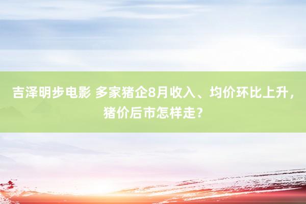 吉泽明步电影 多家猪企8月收入、均价环比上升，猪价后市怎样走？