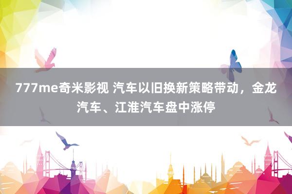 777me奇米影视 汽车以旧换新策略带动，金龙汽车、江淮汽车盘中涨停