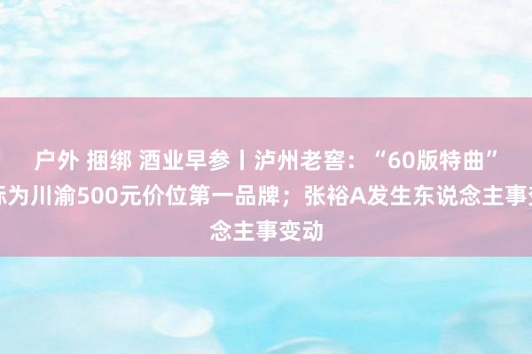 户外 捆绑 酒业早参丨泸州老窖：“60版特曲”指标为川渝500元价位第一品牌；张裕A发生东说念主事变动