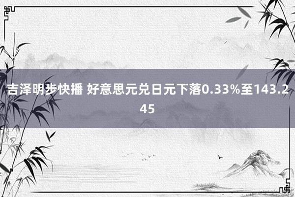 吉泽明步快播 好意思元兑日元下落0.33%至143.245