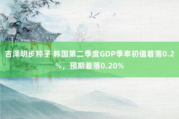 吉泽明步种子 韩国第二季度GDP季率初值着落0.2%，预期着落0.20%