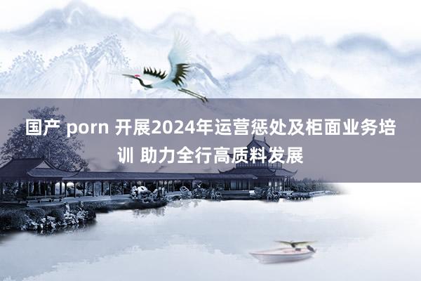 国产 porn 开展2024年运营惩处及柜面业务培训 助力全行高质料发展