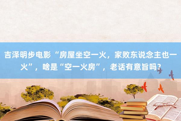 吉泽明步电影 “房屋坐空一火，家败东说念主也一火”，啥是“空一火房”，老话有意旨吗？