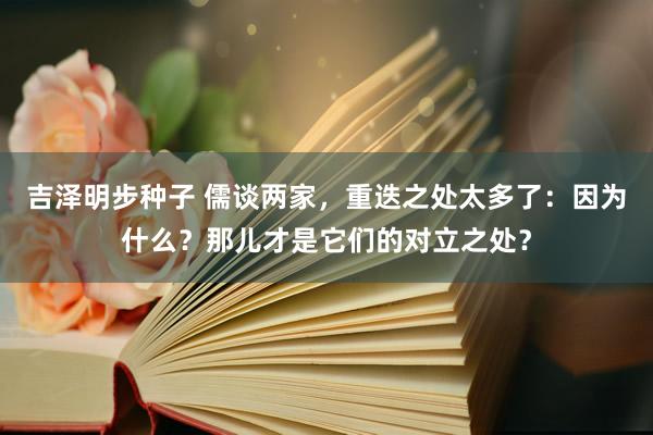 吉泽明步种子 儒谈两家，重迭之处太多了：因为什么？那儿才是它们的对立之处？