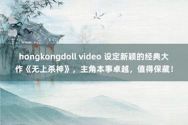 hongkongdoll video 设定新颖的经典大作《无上杀神》，主角本事卓越，值得保藏！