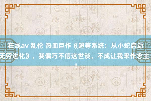 在线av 乱伦 热血巨作《超等系统：从小蛇启动无穷进化》，我偏巧不信这世谈，不成让我来作念主！