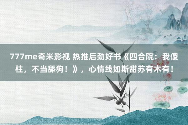 777me奇米影视 热推后劲好书《四合院：我傻柱，不当舔狗！》，心情线如斯甜苏有木有！