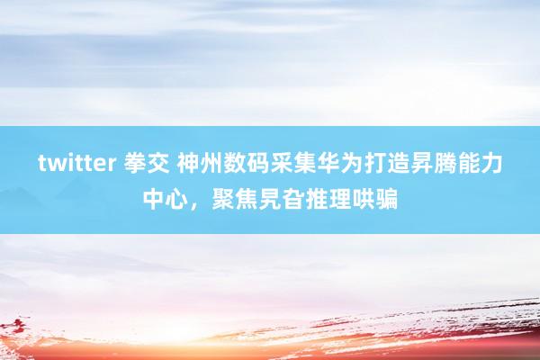 twitter 拳交 神州数码采集华为打造昇腾能力中心，聚焦旯旮推理哄骗