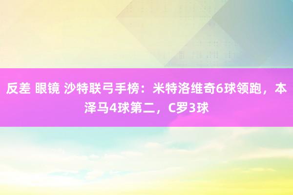 反差 眼镜 沙特联弓手榜：米特洛维奇6球领跑，本泽马4球第二，C罗3球