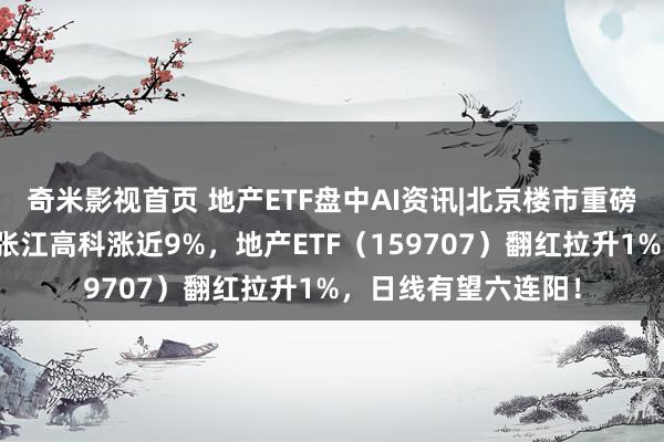 奇米影视首页 地产ETF盘中AI资讯|北京楼市重磅！地产应声走强，张江高科涨近9%，地产ETF（159707）翻红拉升1%，日线有望六连阳！