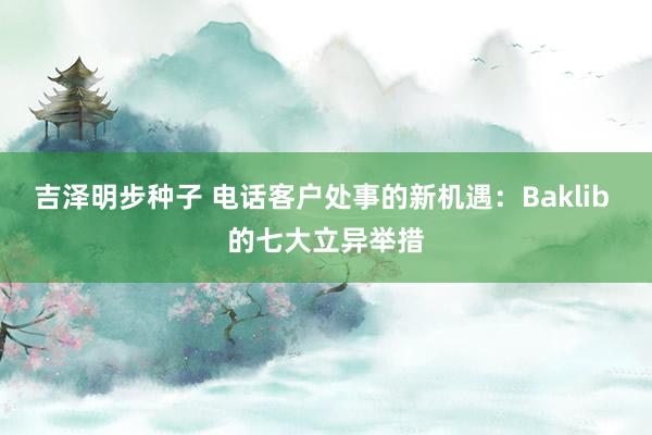 吉泽明步种子 电话客户处事的新机遇：Baklib 的七大立异举措