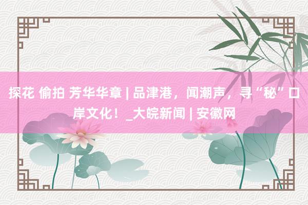 探花 偷拍 芳华华章 | 品津港，闻潮声，寻“秘”口岸文化！_大皖新闻 | 安徽网