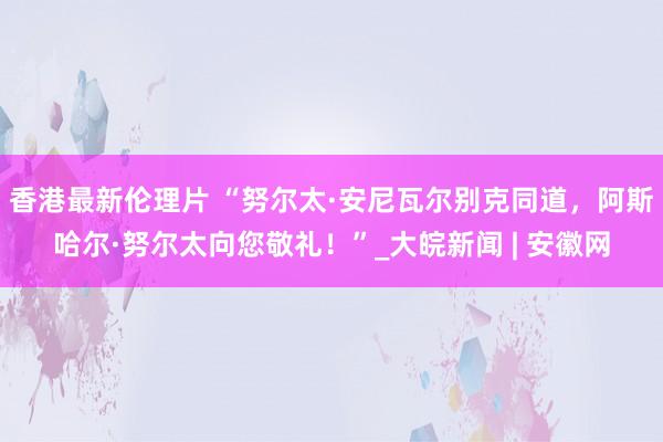 香港最新伦理片 “努尔太·安尼瓦尔别克同道，阿斯哈尔·努尔太向您敬礼！”_大皖新闻 | 安徽网