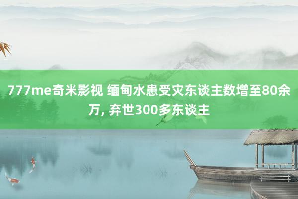 777me奇米影视 缅甸水患受灾东谈主数增至80余万， 弃世300多东谈主