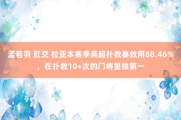 孟若羽 肛交 拉亚本赛季英超扑救奏效用88.46%，在扑救10+次的门将里排第一