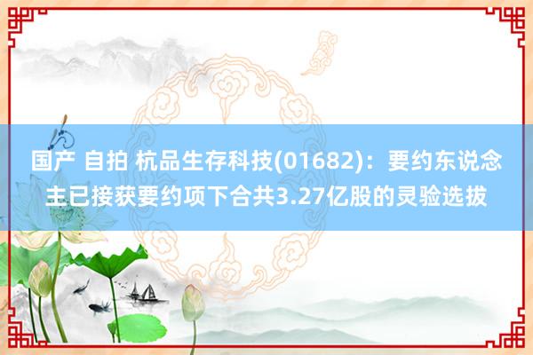 国产 自拍 杭品生存科技(01682)：要约东说念主已接获要约项下合共3.27亿股的灵验选拔