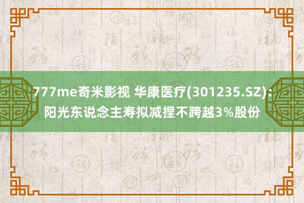 777me奇米影视 华康医疗(301235.SZ)：阳光东说念主寿拟减捏不跨越3%股份