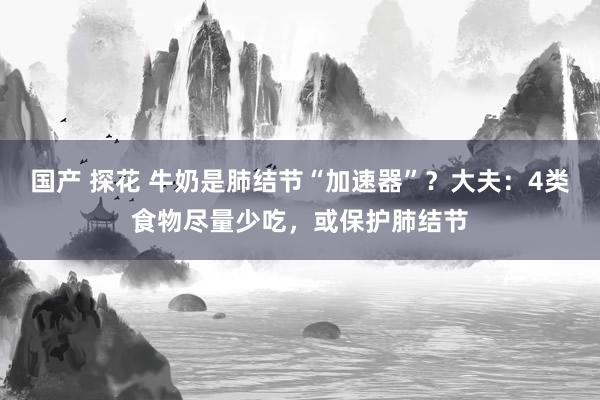 国产 探花 牛奶是肺结节“加速器”？大夫：4类食物尽量少吃，或保护肺结节