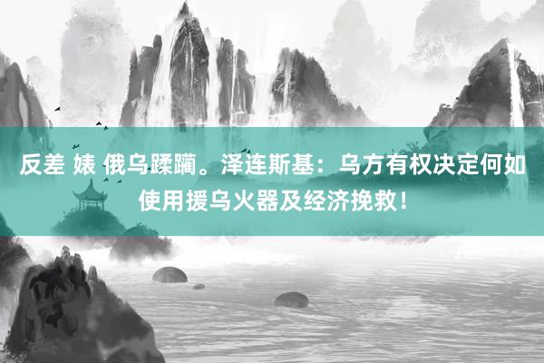 反差 婊 俄乌蹂躏。泽连斯基：乌方有权决定何如使用援乌火器及经济挽救！