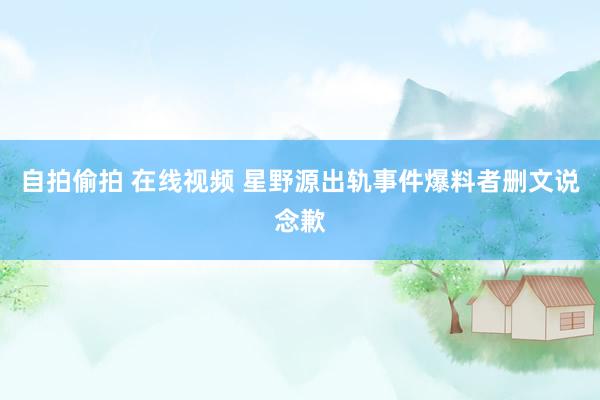 自拍偷拍 在线视频 星野源出轨事件爆料者删文说念歉