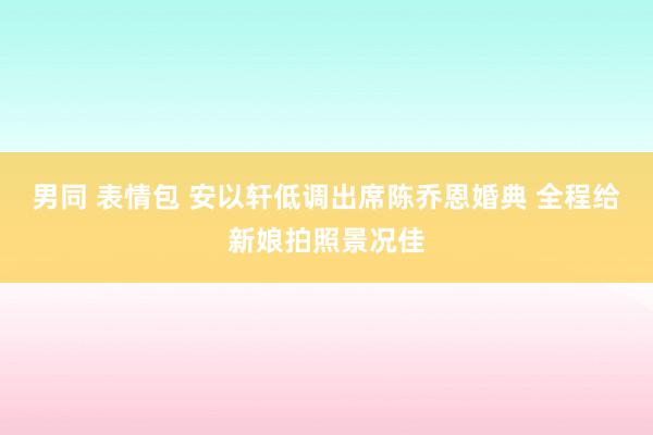 男同 表情包 安以轩低调出席陈乔恩婚典 全程给新娘拍照景况佳