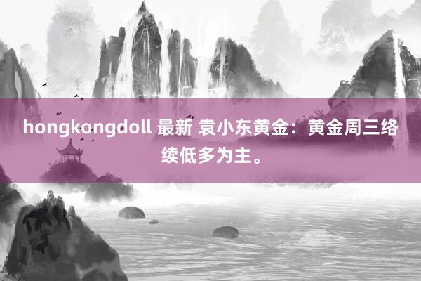 hongkongdoll 最新 袁小东黄金：黄金周三络续低多为主。