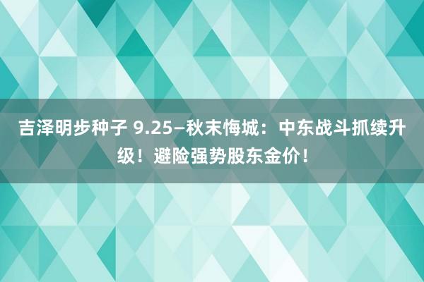 吉泽明步种子 9.25—秋末悔城：中东战斗抓续升级！避险强势股东金价！