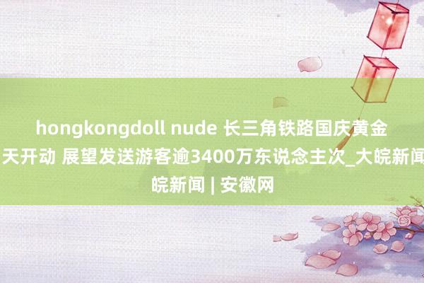 hongkongdoll nude 长三角铁路国庆黄金周运载当天开动 展望发送游客逾3400万东说念主次_大皖新闻 | 安徽网