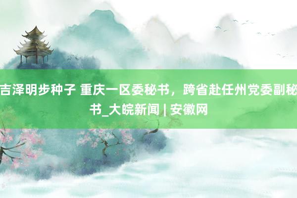 吉泽明步种子 重庆一区委秘书，跨省赴任州党委副秘书_大皖新闻 | 安徽网