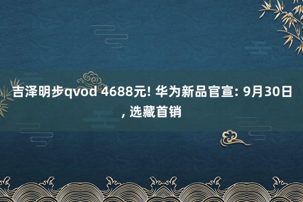 吉泽明步qvod 4688元! 华为新品官宣: 9月30日， 选藏首销