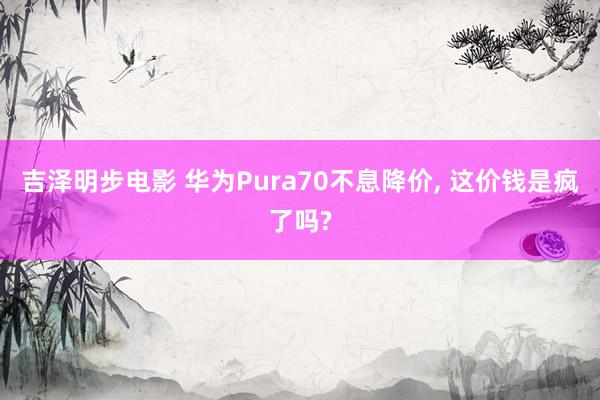 吉泽明步电影 华为Pura70不息降价， 这价钱是疯了吗?