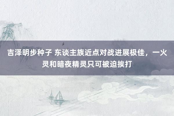 吉泽明步种子 东谈主族近点对战进展极佳，一火灵和暗夜精灵只可被迫挨打